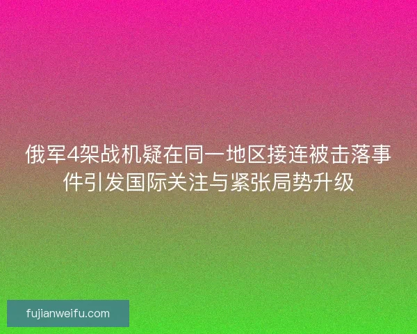 俄军4架战机疑在同一地区接连被击落事件引发国际关注与紧张局势升级