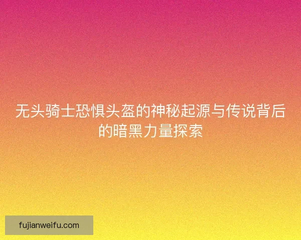 无头骑士恐惧头盔的神秘起源与传说背后的暗黑力量探索