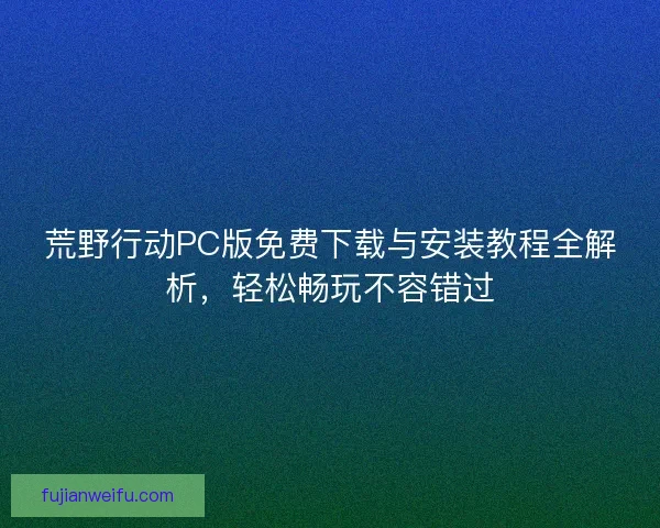 荒野行动PC版免费下载与安装教程全解析，轻松畅玩不容错过