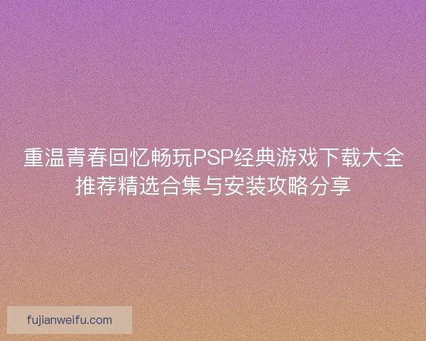 重温青春回忆畅玩PSP经典游戏下载大全推荐精选合集与安装攻略分享