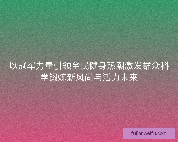 以冠军力量引领全民健身热潮激发群众科学锻炼新风尚与活力未来