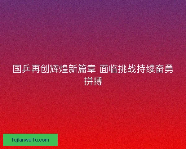 国乒再创辉煌新篇章 面临挑战持续奋勇拼搏