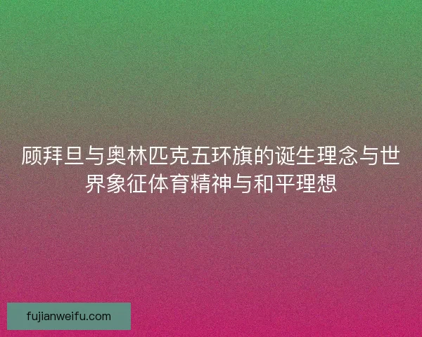 顾拜旦与奥林匹克五环旗的诞生理念与世界象征体育精神与和平理想