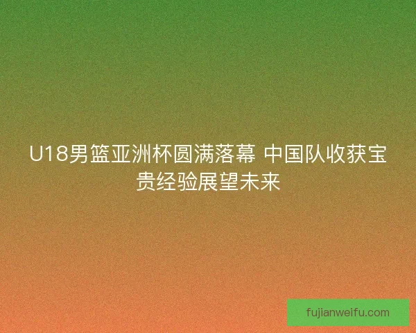 U18男篮亚洲杯圆满落幕 中国队收获宝贵经验展望未来