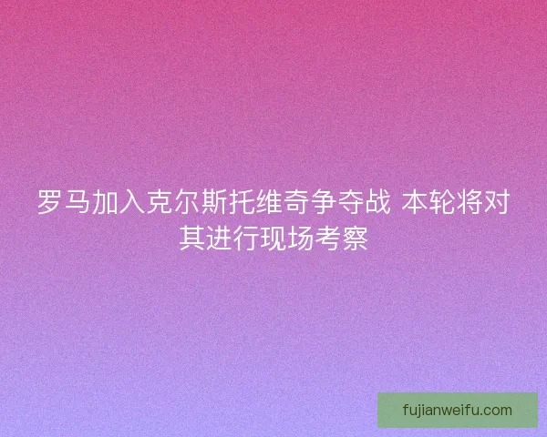 罗马加入克尔斯托维奇争夺战 本轮将对其进行现场考察