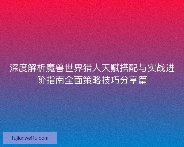 深度解析魔兽世界猎人天赋搭配与实战进阶指南全面策略技巧分享篇