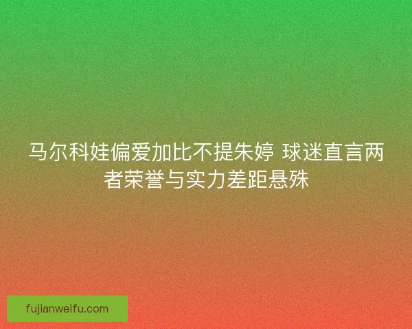 马尔科娃偏爱加比不提朱婷 球迷直言两者荣誉与实力差距悬殊