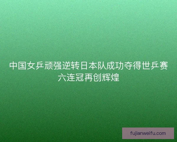 中国女乒顽强逆转日本队成功夺得世乒赛六连冠再创辉煌