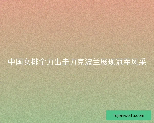 中国女排全力出击力克波兰展现冠军风采
