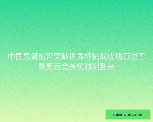 中国男篮能否突破世界杯挑战成功直通巴黎奥运会关键时刻到来