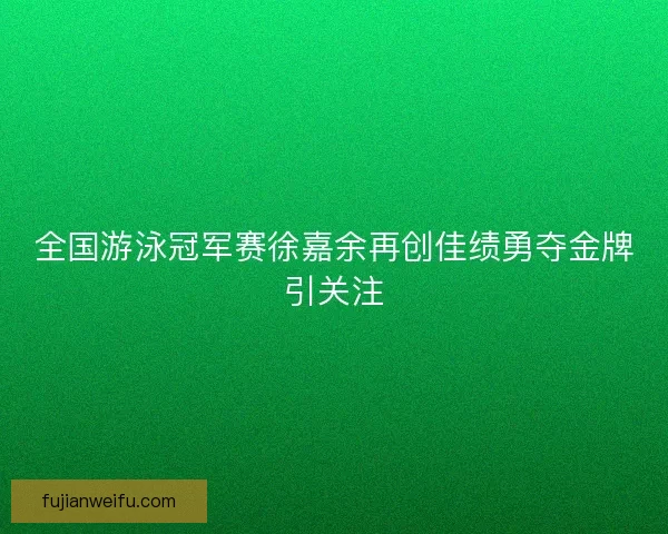 全国游泳冠军赛徐嘉余再创佳绩勇夺金牌引关注