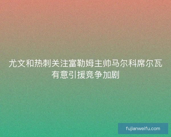 尤文和热刺关注富勒姆主帅马尔科席尔瓦有意引援竞争加剧