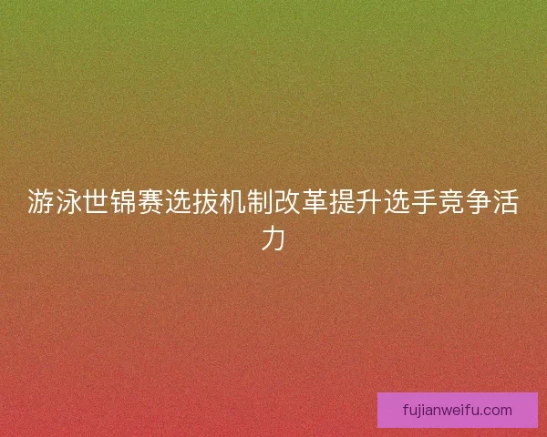 游泳世锦赛选拔机制改革提升选手竞争活力