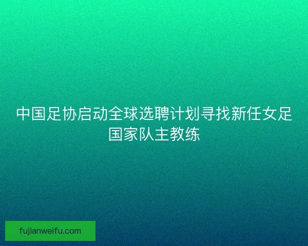 中国足协启动全球选聘计划寻找新任女足国家队主教练