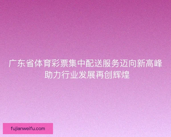 广东省体育彩票集中配送服务迈向新高峰 助力行业发展再创辉煌