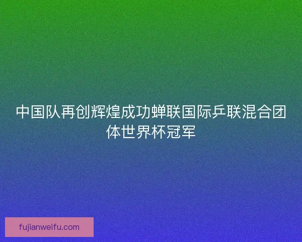 中国队再创辉煌成功蝉联国际乒联混合团体世界杯冠军