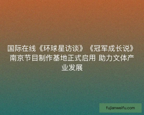 国际在线《环球星访谈》《冠军成长说》南京节目制作基地正式启用 助力文体产业发展