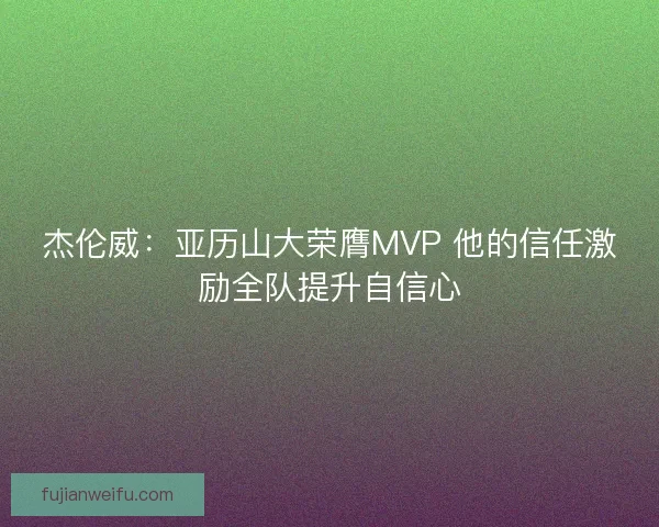 杰伦威：亚历山大荣膺MVP 他的信任激励全队提升自信心