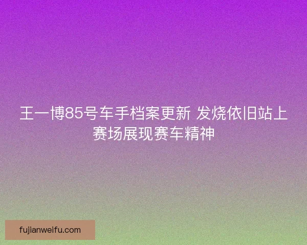 王一博85号车手档案更新 发烧依旧站上赛场展现赛车精神
