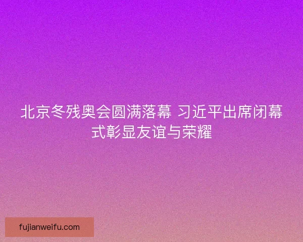 北京冬残奥会圆满落幕 习近平出席闭幕式彰显友谊与荣耀