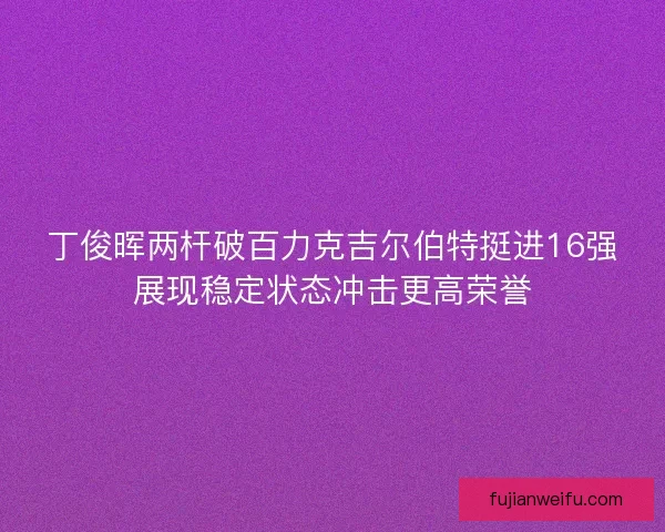 丁俊晖两杆破百力克吉尔伯特挺进16强展现稳定状态冲击更高荣誉
