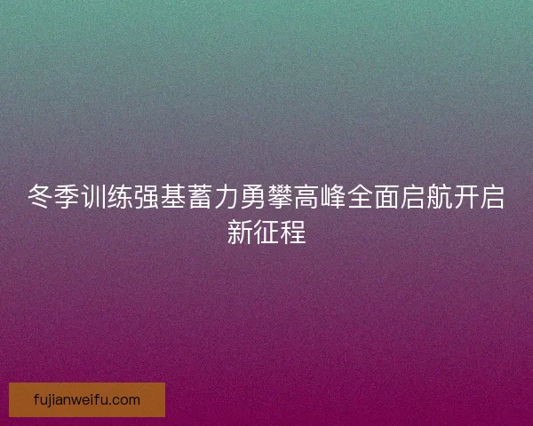 冬季训练强基蓄力勇攀高峰全面启航开启新征程