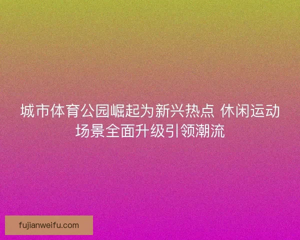 城市体育公园崛起为新兴热点 休闲运动场景全面升级引领潮流