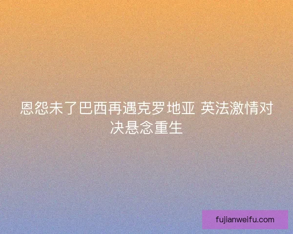 恩怨未了巴西再遇克罗地亚 英法激情对决悬念重生
